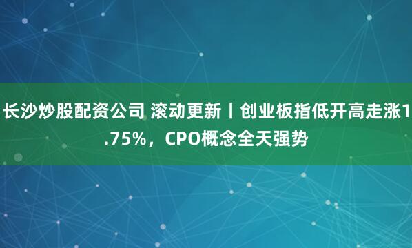 长沙炒股配资公司 滚动更新丨创业板指低开高走涨1.75%，CPO概念全天强势
