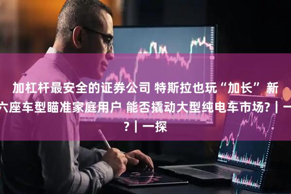 加杠杆最安全的证券公司 特斯拉也玩“加长” 新推六座车型瞄准家庭用户 能否撬动大型纯电车市场?｜一探