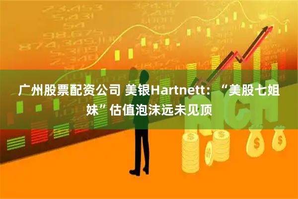 广州股票配资公司 美银Hartnett：“美股七姐妹”估值泡沫远未见顶