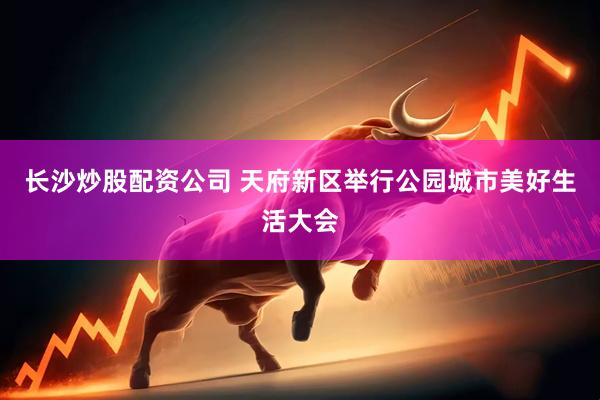 长沙炒股配资公司 天府新区举行公园城市美好生活大会