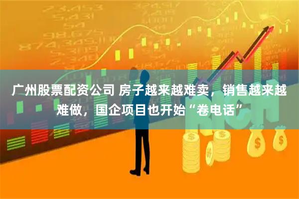 广州股票配资公司 房子越来越难卖，销售越来越难做，国企项目也开始“卷电话”