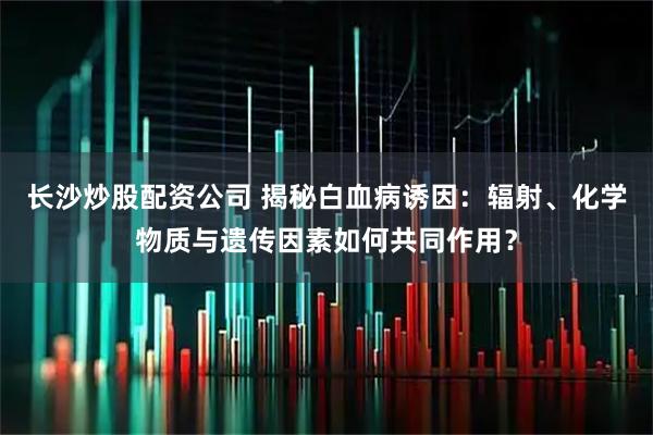 长沙炒股配资公司 揭秘白血病诱因：辐射、化学物质与遗传因素如何共同作用？