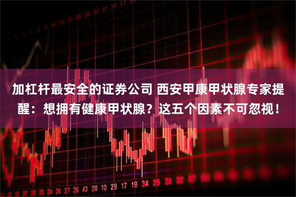 加杠杆最安全的证券公司 西安甲康甲状腺专家提醒：想拥有健康甲状腺？这五个因素不可忽视！