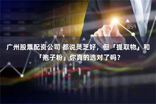 广州股票配资公司 都说灵芝好，但「提取物」和「孢子粉」你真的选对了吗？