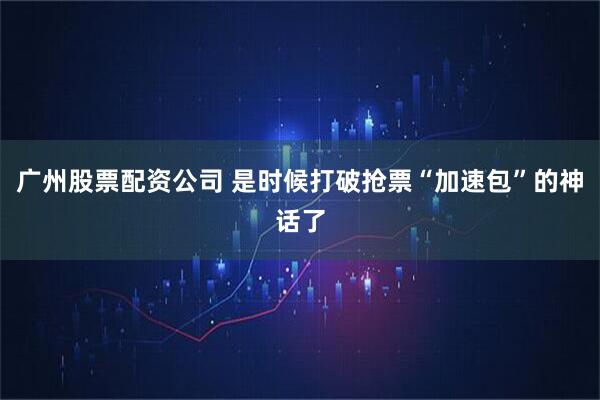 广州股票配资公司 是时候打破抢票“加速包”的神话了