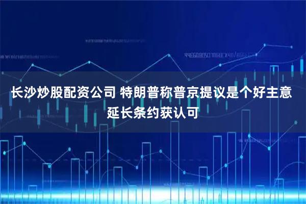 长沙炒股配资公司 特朗普称普京提议是个好主意 延长条约获认可