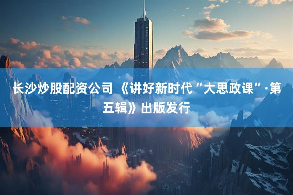 长沙炒股配资公司 《讲好新时代“大思政课”·第五辑》出版发行