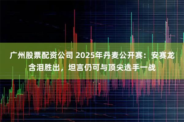 广州股票配资公司 2025年丹麦公开赛：安赛龙含泪胜出，坦言仍可与顶尖选手一战