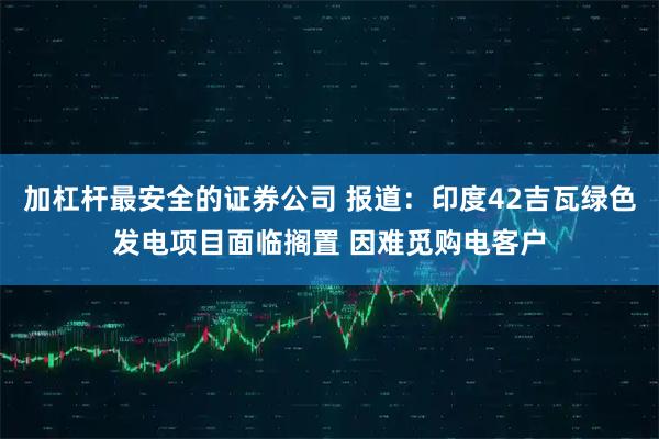 加杠杆最安全的证券公司 报道：印度42吉瓦绿色发电项目面临搁置 因难觅购电客户