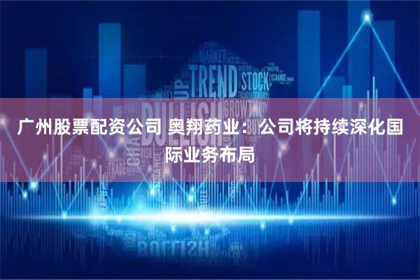 广州股票配资公司 奥翔药业：公司将持续深化国际业务布局