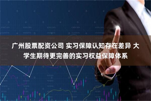 广州股票配资公司 实习保障认知存在差异 大学生期待更完善的实习权益保障体系