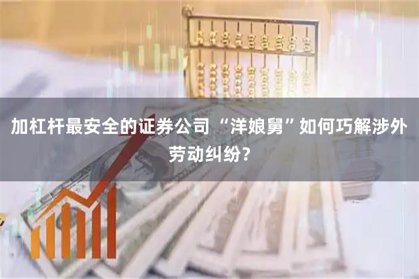 加杠杆最安全的证券公司 “洋娘舅”如何巧解涉外劳动纠纷？