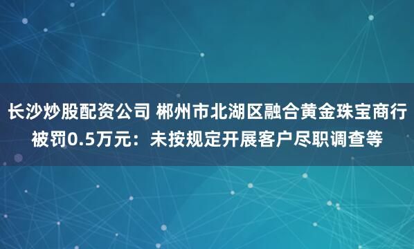 长沙炒股配资公司 郴州市北湖区融合黄金珠宝商行被罚0.5万元：未按规定开展客户尽职调查等