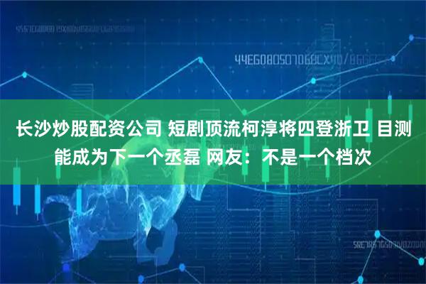 长沙炒股配资公司 短剧顶流柯淳将四登浙卫 目测能成为下一个丞磊 网友：不是一个档次