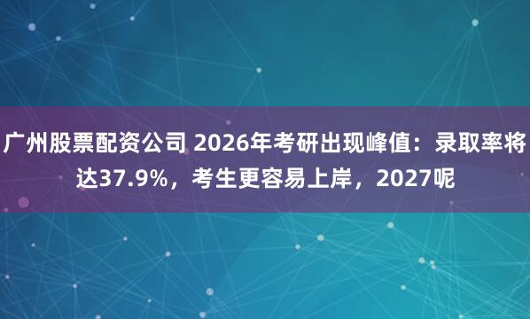 广州股票配资公司 2026年考研出现峰值：录取率将达37.9%，考生更容易上岸，2027呢