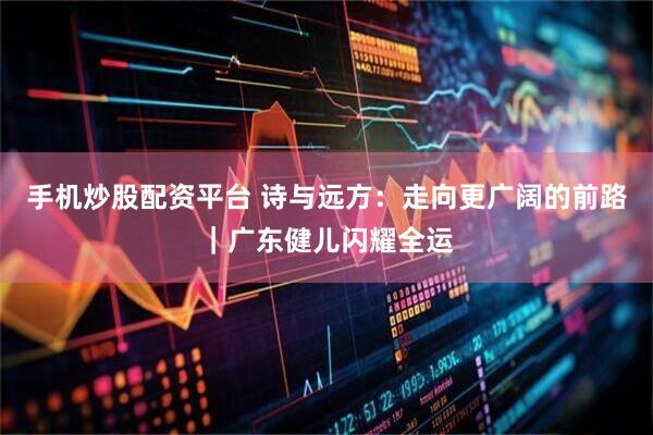 手机炒股配资平台 诗与远方：走向更广阔的前路｜广东健儿闪耀全运