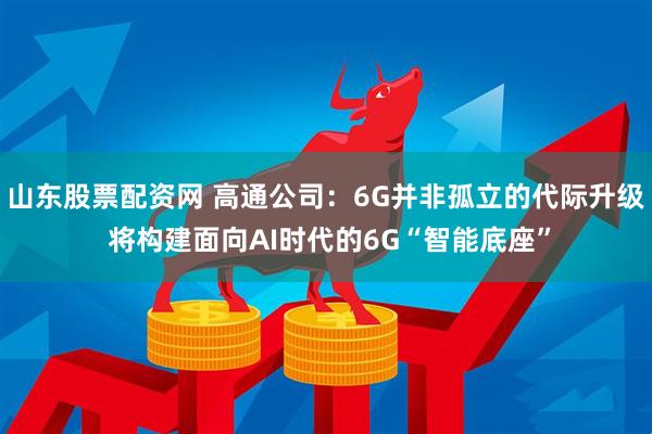 山东股票配资网 高通公司：6G并非孤立的代际升级 将构建面向AI时代的6G“智能底座”
