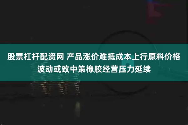 股票杠杆配资网 产品涨价难抵成本上行原料价格波动或致中策橡胶经营压力延续