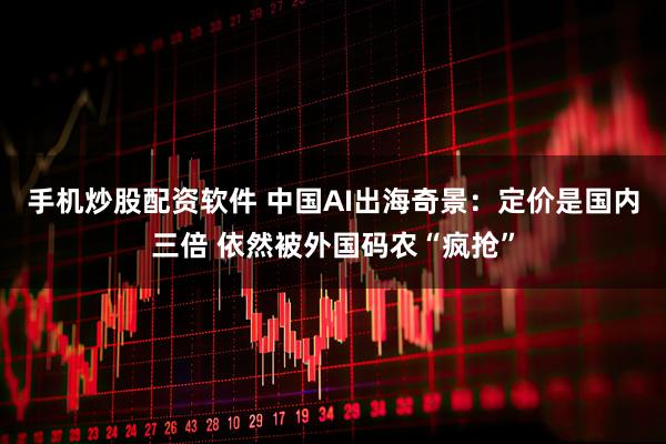 手机炒股配资软件 中国AI出海奇景：定价是国内三倍 依然被外国码农“疯抢”