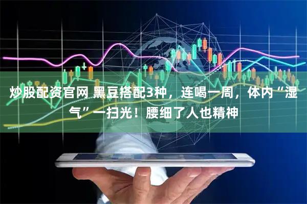 炒股配资官网 黑豆搭配3种，连喝一周，体内“湿气”一扫光！腰细了人也精神