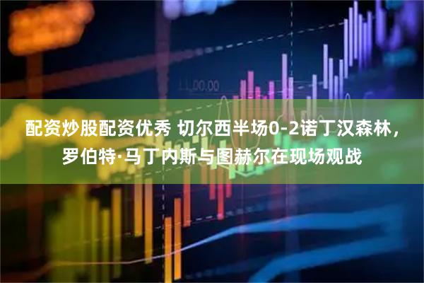 配资炒股配资优秀 切尔西半场0-2诺丁汉森林，罗伯特·马丁内斯与图赫尔在现场观战