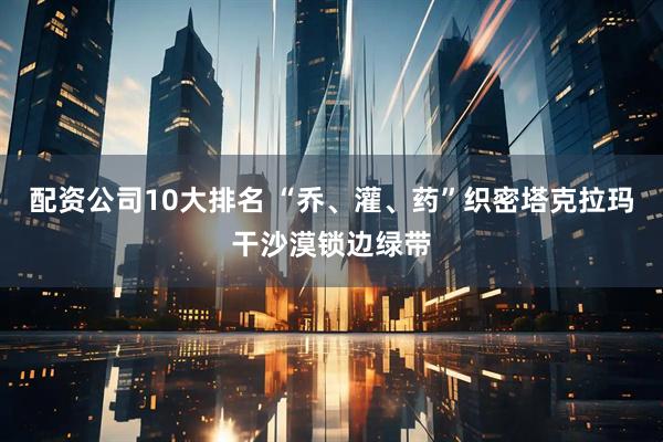 配资公司10大排名 “乔、灌、药”织密塔克拉玛干沙漠锁边绿带