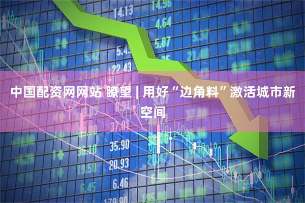 中国配资网网站 瞭望 | 用好“边角料”激活城市新空间