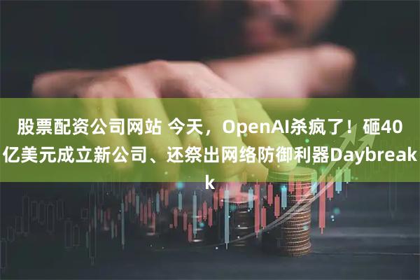 股票配资公司网站 今天，OpenAI杀疯了！砸40亿美元成立新公司、还祭出网络防御利器Daybreak