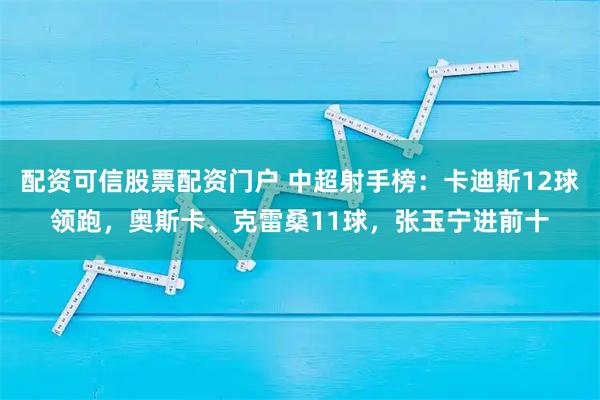配资可信股票配资门户 中超射手榜：卡迪斯12球领跑，奥斯卡、克雷桑11球，张玉宁进前十