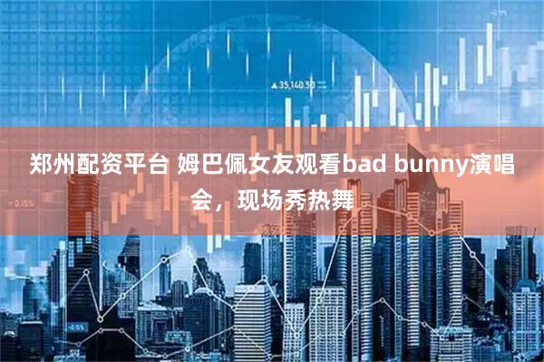 郑州配资平台 姆巴佩女友观看bad bunny演唱会，现场秀热舞