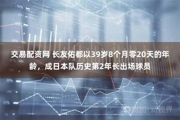 交易配资网 长友佑都以39岁8个月零20天的年龄，成日本队历史第2年长出场球员