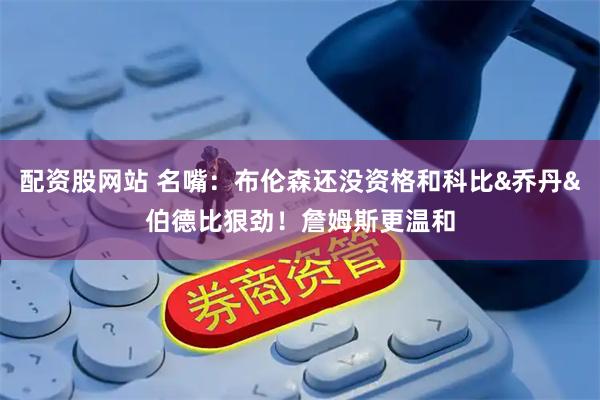 配资股网站 名嘴：布伦森还没资格和科比&乔丹&伯德比狠劲！詹姆斯更温和