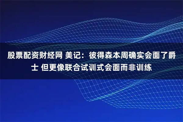 股票配资财经网 美记：彼得森本周确实会面了爵士 但更像联合试训式会面而非训练