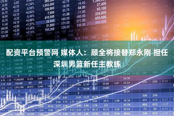 配资平台预警网 媒体人：顾全将接替郑永刚 担任深圳男篮新任主教练